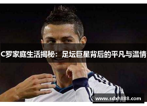 C罗家庭生活揭秘：足坛巨星背后的平凡与温情