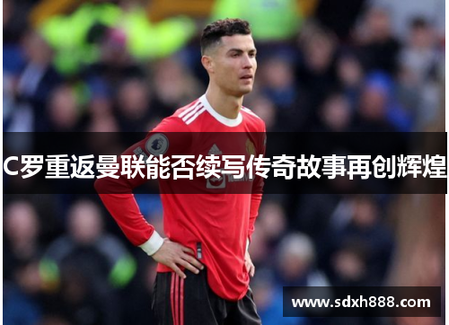 C罗重返曼联能否续写传奇故事再创辉煌