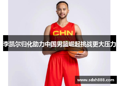 李凯尔归化助力中国男篮崛起挑战更大压力