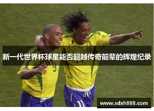 新一代世界杯球星能否超越传奇前辈的辉煌纪录