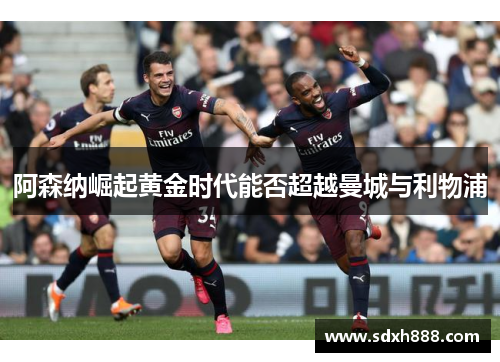 阿森纳崛起黄金时代能否超越曼城与利物浦