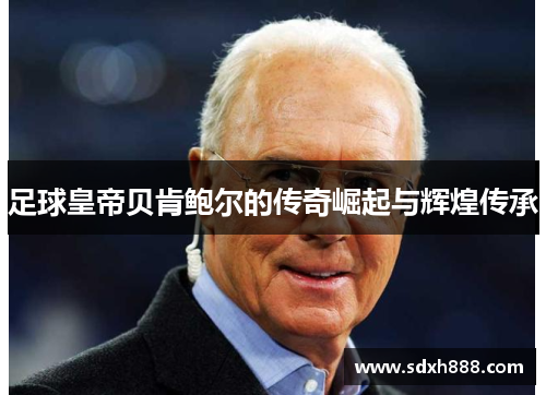 足球皇帝贝肯鲍尔的传奇崛起与辉煌传承