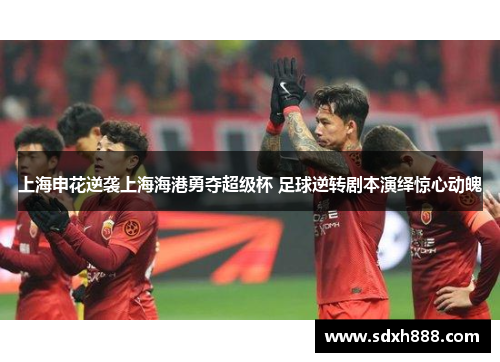 上海申花逆袭上海海港勇夺超级杯 足球逆转剧本演绎惊心动魄