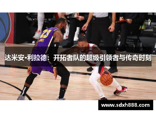 达米安·利拉德：开拓者队的超级引领者与传奇时刻