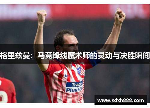 格里兹曼：马竞锋线魔术师的灵动与决胜瞬间