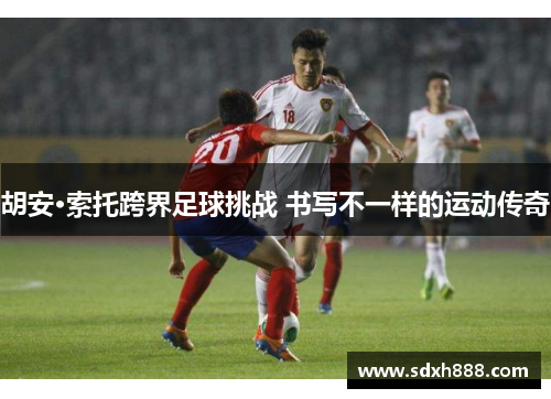 胡安·索托跨界足球挑战 书写不一样的运动传奇